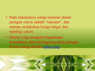 • Pada hakekatnya setiap terminal dalam
jaringan cincin adalah “repeater”, dan
mampu melakukan ketiga fungsi dari
topologi cincin.
• Sistem yang mengatur bagaimana
komunikasi data berlangsung pada jaringan
cincin sering disebut token-ring.

 