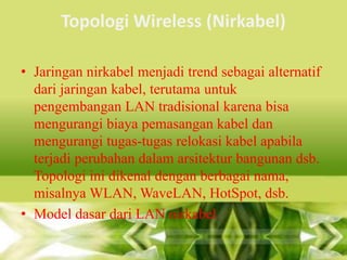 Topologi Wireless (Nirkabel)
• Jaringan nirkabel menjadi trend sebagai alternatif
dari jaringan kabel, terutama untuk
pengembangan LAN tradisional karena bisa
mengurangi biaya pemasangan kabel dan
mengurangi tugas-tugas relokasi kabel apabila
terjadi perubahan dalam arsitektur bangunan dsb.
Topologi ini dikenal dengan berbagai nama,
misalnya WLAN, WaveLAN, HotSpot, dsb.
• Model dasar dari LAN nirkabel

 