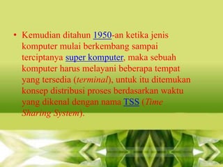 • Kemudian ditahun 1950-an ketika jenis
komputer mulai berkembang sampai
terciptanya super komputer, maka sebuah
komputer harus melayani beberapa tempat
yang tersedia (terminal), untuk itu ditemukan
konsep distribusi proses berdasarkan waktu
yang dikenal dengan nama TSS (Time
Sharing System).

 