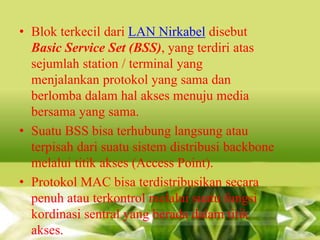 • Blok terkecil dari LAN Nirkabel disebut
Basic Service Set (BSS), yang terdiri atas
sejumlah station / terminal yang
menjalankan protokol yang sama dan
berlomba dalam hal akses menuju media
bersama yang sama.
• Suatu BSS bisa terhubung langsung atau
terpisah dari suatu sistem distribusi backbone
melalui titik akses (Access Point).
• Protokol MAC bisa terdistribusikan secara
penuh atau terkontrol melalui suatu fungsi
kordinasi sentral yang berada dalam titik
akses.

 