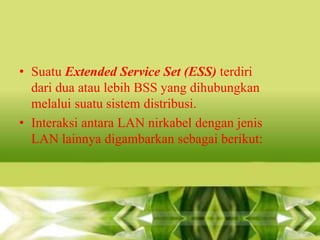 • Suatu Extended Service Set (ESS) terdiri
dari dua atau lebih BSS yang dihubungkan
melalui suatu sistem distribusi.
• Interaksi antara LAN nirkabel dengan jenis
LAN lainnya digambarkan sebagai berikut:

 