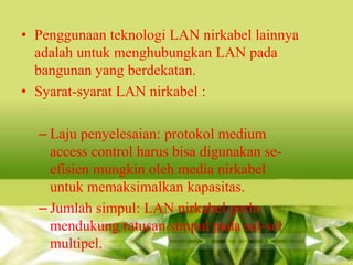 • Penggunaan teknologi LAN nirkabel lainnya
adalah untuk menghubungkan LAN pada
bangunan yang berdekatan.
• Syarat-syarat LAN nirkabel :

– Laju penyelesaian: protokol medium
access control harus bisa digunakan seefisien mungkin oleh media nirkabel
untuk memaksimalkan kapasitas.
– Jumlah simpul: LAN nirkabel perlu
mendukung ratusan simpul pada sel-sel
multipel.

 
