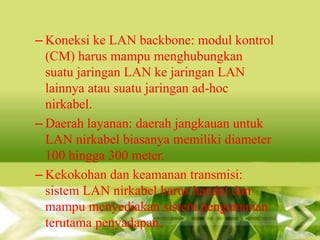 – Koneksi ke LAN backbone: modul kontrol
(CM) harus mampu menghubungkan
suatu jaringan LAN ke jaringan LAN
lainnya atau suatu jaringan ad-hoc
nirkabel.
– Daerah layanan: daerah jangkauan untuk
LAN nirkabel biasanya memiliki diameter
100 hingga 300 meter.
– Kekokohan dan keamanan transmisi:
sistem LAN nirkabel harus handal dan
mampu menyediakan sistem pengamanan
terutama penyadapan.

 
