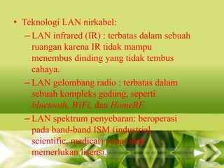 • Teknologi LAN nirkabel:
– LAN infrared (IR) : terbatas dalam sebuah
ruangan karena IR tidak mampu
menembus dinding yang tidak tembus
cahaya.
– LAN gelombang radio : terbatas dalam
sebuah kompleks gedung, seperti
bluetooth, WiFi, dan HomeRF.
– LAN spektrum penyebaran: beroperasi
pada band-band ISM (industrial,
scientific, medical) yang tidak
memerlukan lisensi.

 