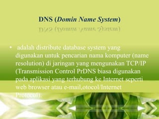 DNS (Domin Name System)

• adalah distribute database system yang
digunakan untuk pencarian nama komputer (name
resolution) di jaringan yang mengunakan TCP/IP
(Transmission Control PrDNS biasa digunakan
pada aplikasi yang terhubung ke Internet seperti
web browser atau e-mail,otocol/Internet
Protocol).

 
