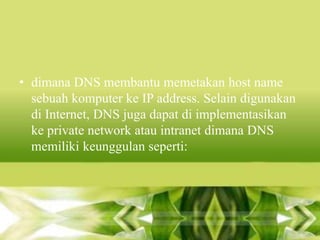 • dimana DNS membantu memetakan host name
sebuah komputer ke IP address. Selain digunakan
di Internet, DNS juga dapat di implementasikan
ke private network atau intranet dimana DNS
memiliki keunggulan seperti:

 