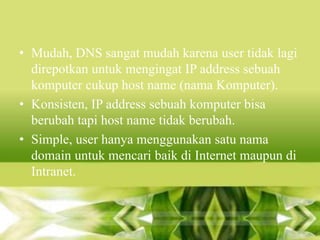 • Mudah, DNS sangat mudah karena user tidak lagi
direpotkan untuk mengingat IP address sebuah
komputer cukup host name (nama Komputer).
• Konsisten, IP address sebuah komputer bisa
berubah tapi host name tidak berubah.
• Simple, user hanya menggunakan satu nama
domain untuk mencari baik di Internet maupun di
Intranet.

 