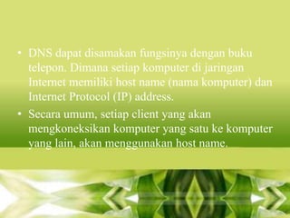 • DNS dapat disamakan fungsinya dengan buku
telepon. Dimana setiap komputer di jaringan
Internet memiliki host name (nama komputer) dan
Internet Protocol (IP) address.
• Secara umum, setiap client yang akan
mengkoneksikan komputer yang satu ke komputer
yang lain, akan menggunakan host name.

 