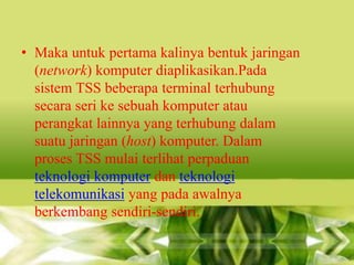 • Maka untuk pertama kalinya bentuk jaringan
(network) komputer diaplikasikan.Pada
sistem TSS beberapa terminal terhubung
secara seri ke sebuah komputer atau
perangkat lainnya yang terhubung dalam
suatu jaringan (host) komputer. Dalam
proses TSS mulai terlihat perpaduan
teknologi komputer dan teknologi
telekomunikasi yang pada awalnya
berkembang sendiri-sendiri.

 