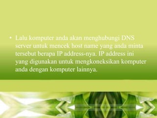 • Lalu komputer anda akan menghubungi DNS
server untuk mencek host name yang anda minta
tersebut berapa IP address-nya. IP address ini
yang digunakan untuk mengkoneksikan komputer
anda dengan komputer lainnya.

 