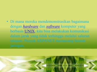 • Di mana mereka mendemonstrasikan bagaimana
dengan hardware dan software komputer yang
berbasis UNIX, kita bisa melakukan komunikasi
dalam jarak yang tidak terhingga melalui saluran
telepon. Proyek ARPANET merancang bentuk
jaringan,

 