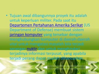 • Tujuan awal dibangunnya proyek itu adalah
untuk keperluan militer. Pada saat itu
Departemen Pertahanan Amerika Serikat (US
Department of Defense) membuat sistem
jaringan komputer yang tersebar dengan
menghubungkan komputer di daerah-daerah
vital untuk mengatasi masalah bila terjadi
serangan nuklir dan untuk menghindari
terjadinya informasi terpusat, yang apabila
terjadi perang dapat mudah dihancurkan.

 