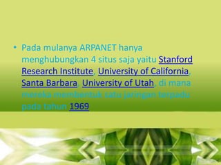 • Pada mulanya ARPANET hanya
menghubungkan 4 situs saja yaitu Stanford
Research Institute, University of California,
Santa Barbara, University of Utah, di mana
mereka membentuk satu jaringan terpadu
pada tahun 1969

 
