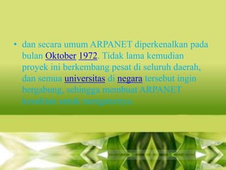 • dan secara umum ARPANET diperkenalkan pada
bulan Oktober 1972. Tidak lama kemudian
proyek ini berkembang pesat di seluruh daerah,
dan semua universitas di negara tersebut ingin
bergabung, sehingga membuat ARPANET
kesulitan untuk mengaturnya.

 