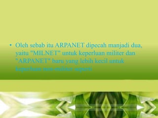 • Oleh sebab itu ARPANET dipecah manjadi dua,
yaitu "MILNET" untuk keperluan militer dan
"ARPANET" baru yang lebih kecil untuk
keperluan non-militer seperti

 