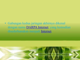 • Gabungan kedua jaringan akhirnya dikenal
dengan nama DARPA Internet, yang kemudian
disederhanakan menjadi Internet.

 