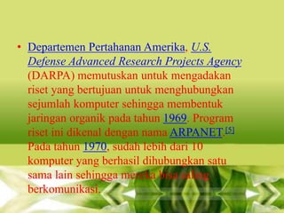 • Departemen Pertahanan Amerika, U.S.
Defense Advanced Research Projects Agency
(DARPA) memutuskan untuk mengadakan
riset yang bertujuan untuk menghubungkan
sejumlah komputer sehingga membentuk
jaringan organik pada tahun 1969. Program
riset ini dikenal dengan nama ARPANET.[5]
Pada tahun 1970, sudah lebih dari 10
komputer yang berhasil dihubungkan satu
sama lain sehingga mereka bisa saling
berkomunikasi.

 