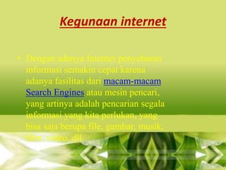 Kegunaan internet
• Dengan adanya Internet penyebaran
informasi semakin cepat karena
adanya fasilitas dari macam-macam
Search Engines atau mesin pencari,
yang artinya adalah pencarian segala
informasi yang kita perlukan, yang
bisa saja berupa file, gambar, musik,
film, video, dll.

 