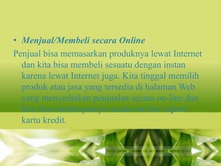 • Menjual/Membeli secara Online
Penjual bisa memasarkan produknya lewat Internet
dan kita bisa membeli sesuatu dengan instan
karena lewat Internet juga. Kita tinggal memilih
produk atau jasa yang tersedia di halaman Web
yang menyediakan penjualan secara on-line dan
kita bisa membayarnya secara on-line seperti
kartu kredit.

 