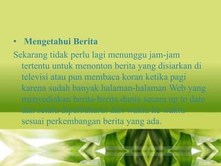 • Mengetahui Berita
Sekarang tidak perlu lagi menunggu jam-jam
tertentu untuk menonton berita yang disiarkan di
televisi atau pun membaca koran ketika pagi
karena sudah banyak halaman-halaman Web yang
menyediakan berita-berita dunia secara up to date
dan selalu diperbaharui dari waktu ke waktu
sesuai perkembangan berita yang ada.

 