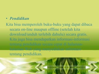 • Pendidikan
Kita bisa memperoleh buku-buku yang dapat dibaca
secara on-line maupun offline (setelah kita
download/unduh terlebih dahulu) secara gratis.
Kita juga bisa mendapatkan informasi-informasi
tentang pendidikan secara cepat di halamanhalaman Web yang menyediakan informasi
tentang pendidikan.

 