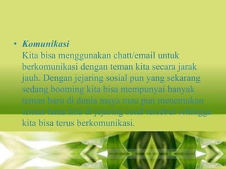 • Komunikasi
Kita bisa menggunakan chatt/email untuk
berkomunikasi dengan teman kita secara jarak
jauh. Dengan jejaring sosial pun yang sekarang
sedang booming kita bisa mempunyai banyak
teman baru di dunia maya mau pun menemukan
teman lama kita di jejaring soial tersebut sehingga
kita bisa terus berkomunikasi.

 