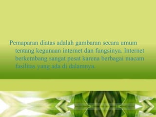 Pemaparan diatas adalah gambaran secara umum
tentang kegunaan internet dan fungsinya. Internet
berkembang sangat pesat karena berbagai macam
fasilitas yang ada di dalamnya.

 