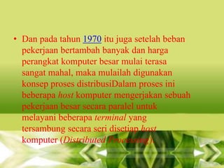 • Dan pada tahun 1970 itu juga setelah beban
pekerjaan bertambah banyak dan harga
perangkat komputer besar mulai terasa
sangat mahal, maka mulailah digunakan
konsep proses distribusiDalam proses ini
beberapa host komputer mengerjakan sebuah
pekerjaan besar secara paralel untuk
melayani beberapa terminal yang
tersambung secara seri disetiap host
komputer (Distributed Processing).

 