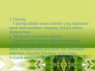 f. Chating
Chatting adalah sarana internet yang digunakan
untuk berkomunikasi langsung melalui tulisan
ataupun lisan.
g. Mesin pencari (search engine)
Mesin pencari (search engine) merupakan
fasilitas yang disediakan oleh situs-situs tertentu
untuk mempermudah pencarian atau pelacakan
informasi yang kita butuhkan secara cepat.
h. Untuk mengirim SMS ke telepon seluler

 