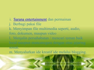 i. Sarana entertainment dan permainan
j. Berbagi pakai file
k. Menyimpan file multimedia seperti, audio,
foto, dokumen, maupun video
l. Menjalin persahabatan / mencari teman baik
local maupun mancanegara dengan situs jejaring
sosial.
m. Menyalurkan ide kreatif ide melalui blogging.

 
