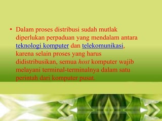 • Dalam proses distribusi sudah mutlak
diperlukan perpaduan yang mendalam antara
teknologi komputer dan telekomunikasi,
karena selain proses yang harus
didistribusikan, semua host komputer wajib
melayani terminal-terminalnya dalam satu
perintah dari komputer pusat.

 