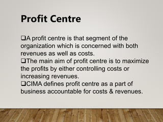 Profit Centre
A profit centre is that segment of the
organization which is concerned with both
revenues as well as costs.
The main aim of profit centre is to maximize
the profits by either controlling costs or
increasing revenues.
CIMA defines profit centre as a part of
business accountable for costs & revenues.
 