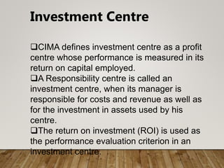 Investment Centre
CIMA defines investment centre as a profit
centre whose performance is measured in its
return on capital employed.
A Responsibility centre is called an
investment centre, when its manager is
responsible for costs and revenue as well as
for the investment in assets used by his
centre.
The return on investment (ROI) is used as
the performance evaluation criterion in an
investment centre.
 