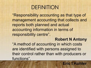 “Responsibility accounting as that type of
management accounting that collects and
reports both planned and actual
accounting information in terms of
responsibility centre”.
Robert N Antony
“A method of accounting in which costs
are identified with persons assigned to
their control rather than with producers or
functions”.
Eric I Kohler
DEFINITION
 