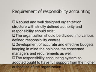 Requirement of responsibility accounting
A sound and well designed organization
structure with strictly defined authority and
responsibility should exist.
The organization should be divided into various
defined responsibility centres.
Development of accurate and effective budgets
keeping in mind the opinions the concerned
managers and requirements as well.
The responsibility accounting system so
adopted ought to have full support from the higher
authorities of the organization.
 