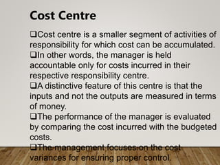 Cost Centre
Cost centre is a smaller segment of activities of
responsibility for which cost can be accumulated.
In other words, the manager is held
accountable only for costs incurred in their
respective responsibility centre.
A distinctive feature of this centre is that the
inputs and not the outputs are measured in terms
of money.
The performance of the manager is evaluated
by comparing the cost incurred with the budgeted
costs.
The management focuses on the cost
variances for ensuring proper control.
 