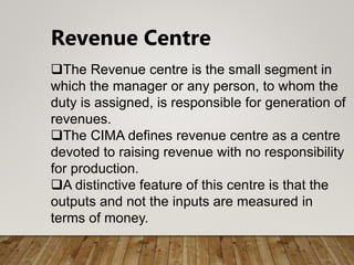Revenue Centre
The Revenue centre is the small segment in
which the manager or any person, to whom the
duty is assigned, is responsible for generation of
revenues.
The CIMA defines revenue centre as a centre
devoted to raising revenue with no responsibility
for production.
A distinctive feature of this centre is that the
outputs and not the inputs are measured in
terms of money.
 