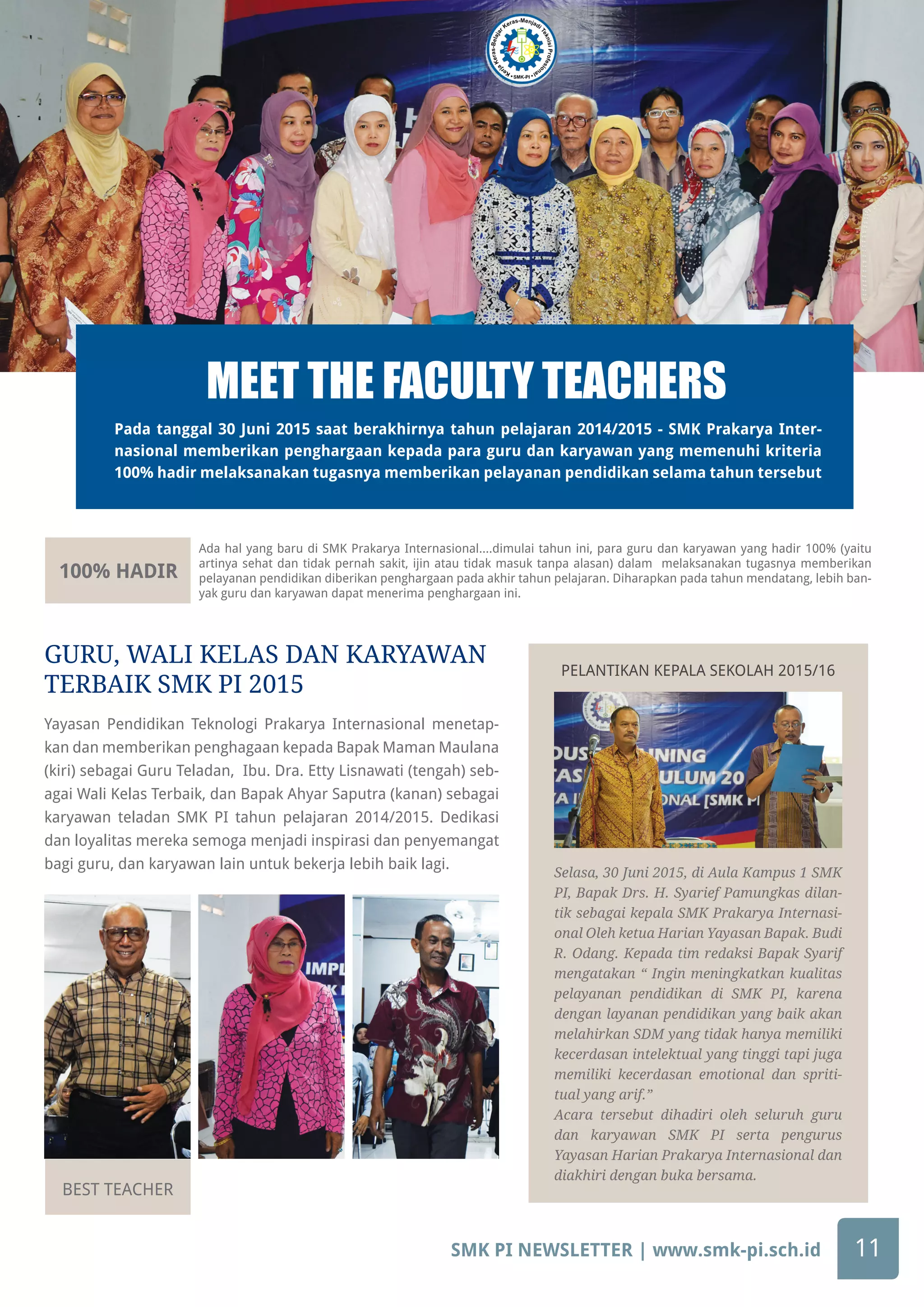 SMK PI NEWSLETTER | www.smk-pi.sch.id 11
100% HADIR
BEST TEACHER
Ada hal yang baru di SMK Prakarya Internasional....dimulai tahun ini, para guru dan karyawan yang hadir 100% (yaitu
artinya sehat dan tidak pernah sakit, ijin atau tidak masuk tanpa alasan) dalam melaksanakan tugasnya memberikan
pelayanan pendidikan diberikan penghargaan pada akhir tahun pelajaran. Diharapkan pada tahun mendatang, lebih ban-
yak guru dan karyawan dapat menerima penghargaan ini.
Selasa, 30 Juni 2015, di Aula Kampus 1 SMK
PI, Bapak Drs. H. Syarief Pamungkas dilan-
tik sebagai kepala SMK Prakarya Internasi-
onal Oleh ketua Harian Yayasan Bapak. Budi
R. Odang. Kepada tim redaksi Bapak Syarif
mengatakan “ Ingin meningkatkan kualitas
pelayanan pendidikan di SMK PI, karena
dengan layanan pendidikan yang baik akan
melahirkan SDM yang tidak hanya memiliki
kecerdasan intelektual yang tinggi tapi juga
memiliki kecerdasan emotional dan spriti-
tual yang arif.”
Acara tersebut dihadiri oleh seluruh guru
dan karyawan SMK PI serta pengurus
Yayasan Harian Prakarya Internasional dan
diakhiri dengan buka bersama.
Pada tanggal 30 Juni 2015 saat berakhirnya tahun pelajaran 2014/2015 - SMK Prakarya Inter-
nasional memberikan penghargaan kepada para guru dan karyawan yang memenuhi kriteria
100% hadir melaksanakan tugasnya memberikan pelayanan pendidikan selama tahun tersebut
MEET THE FACULTY TEACHERS
Yayasan Pendidikan Teknologi Prakarya Internasional menetap-
kan dan memberikan penghagaan kepada Bapak Maman Maulana
(kiri) sebagai Guru Teladan, Ibu. Dra. Etty Lisnawati (tengah) seb-
agai Wali Kelas Terbaik, dan Bapak Ahyar Saputra (kanan) sebagai
karyawan teladan SMK PI tahun pelajaran 2014/2015. Dedikasi
dan loyalitas mereka semoga menjadi inspirasi dan penyemangat
bagi guru, dan karyawan lain untuk bekerja lebih baik lagi.
GURU, WALI KELAS DAN KARYAWAN
TERBAIK SMK PI 2015
PELANTIKAN KEPALA SEKOLAH 2015/16
 