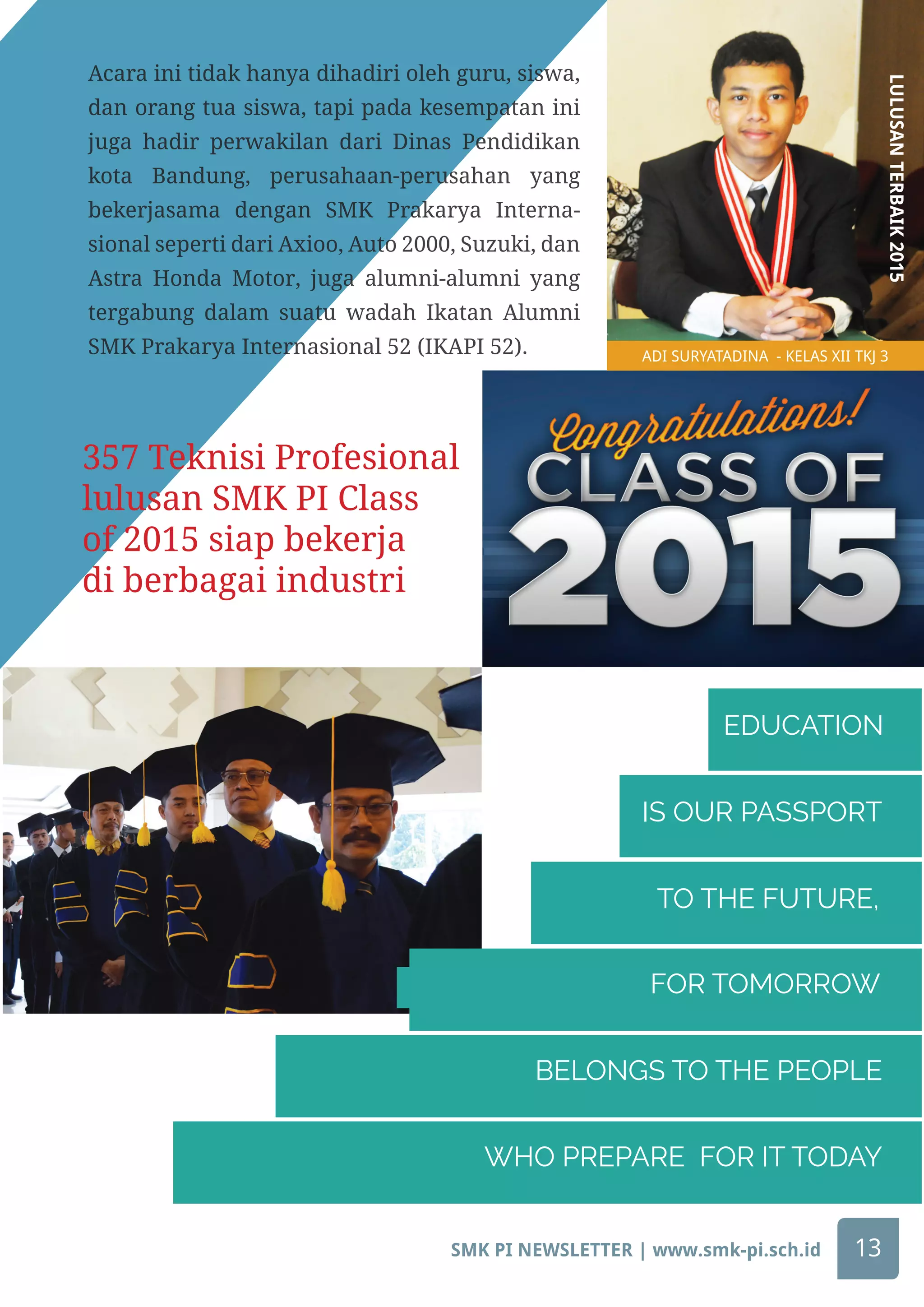 TO THE FUTURE,
IS OUR PASSPORT
EDUCATION
FOR TOMORROW
BELONGS TO THE PEOPLE
WHO PREPARE FOR IT TODAY
ADI SURYATADINA - KELAS XII TKJ 3
LULUSANTERBAIK2015
357 Teknisi Profesional
lulusan SMK PI Class
of 2015 siap bekerja
di berbagai industri
Acara ini tidak hanya dihadiri oleh guru, siswa,
dan orang tua siswa, tapi pada kesempatan ini
juga hadir perwakilan dari Dinas Pendidikan
kota Bandung, perusahaan-perusahan yang
bekerjasama dengan SMK Prakarya Interna-
sional seperti dari Axioo, Auto 2000, Suzuki, dan
Astra Honda Motor, juga alumni-alumni yang
tergabung dalam suatu wadah Ikatan Alumni
SMK Prakarya Internasional 52 (IKAPI 52).
SMK PI NEWSLETTER | www.smk-pi.sch.id 13
 