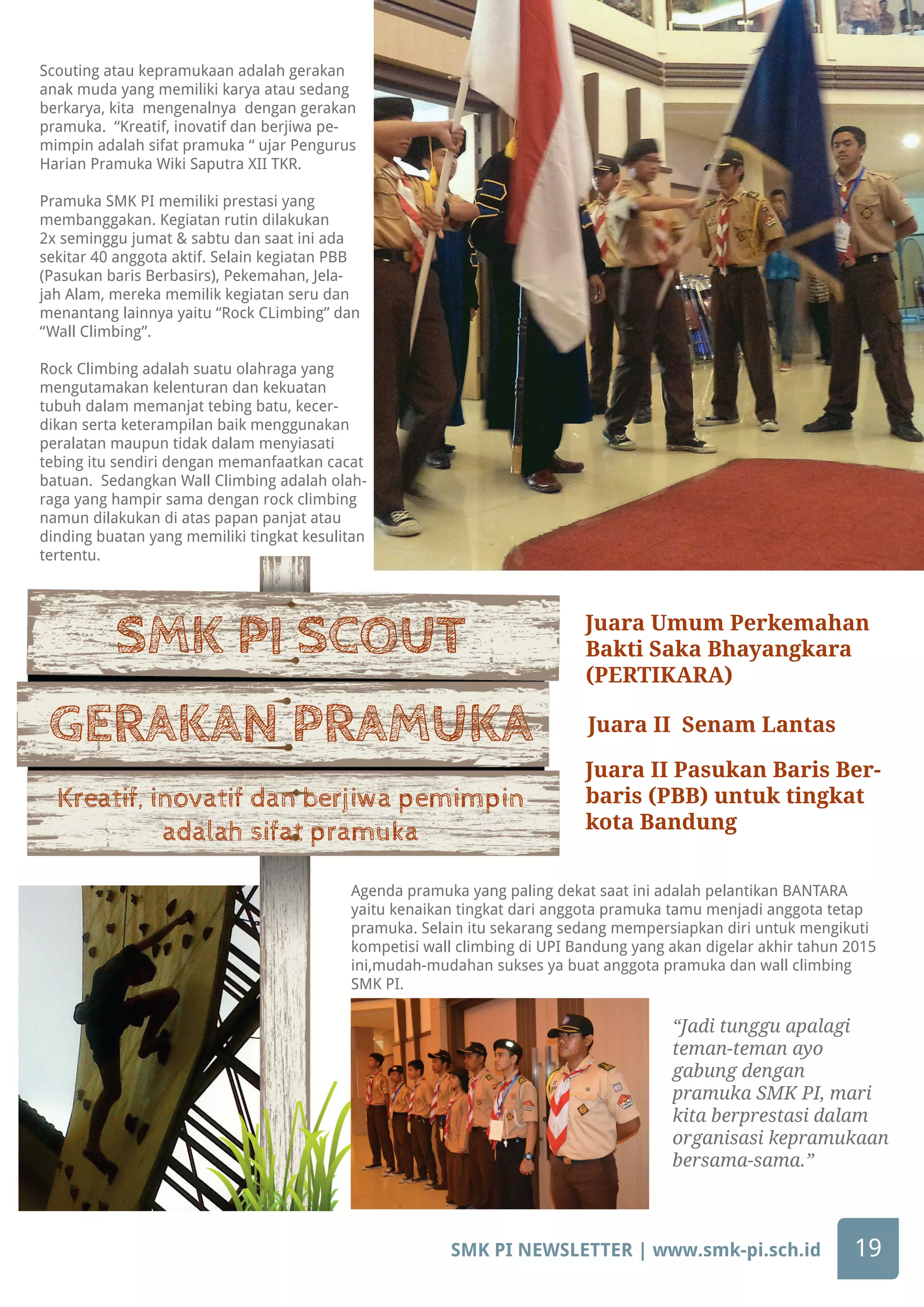 SMK PI NEWSLETTER | www.smk-pi.sch.id 19
Agenda pramuka yang paling dekat saat ini adalah pelantikan BANTARA
yaitu kenaikan tingkat dari anggota pramuka tamu menjadi anggota tetap
pramuka. Selain itu sekarang sedang mempersiapkan diri untuk mengikuti
kompetisi wall climbing di UPI Bandung yang akan digelar akhir tahun 2015
ini,mudah-mudahan sukses ya buat anggota pramuka dan wall climbing
SMK PI.
“Jadi tunggu apalagi
teman-teman ayo
gabung dengan
pramuka SMK PI, mari
kita berprestasi dalam
organisasi kepramukaan
bersama-sama.”
SMK PI SCOUT
GERAKAN PRAMUKA
Kreatif, inovatif dan berjiwa pemimpin
adalah sifat pramuka
Scouting atau kepramukaan adalah gerakan
anak muda yang memiliki karya atau sedang
berkarya, kita mengenalnya dengan gerakan
pramuka. “Kreatif, inovatif dan berjiwa pe-
mimpin adalah sifat pramuka “ ujar Pengurus
Harian Pramuka Wiki Saputra XII TKR.
Pramuka SMK PI memiliki prestasi yang
membanggakan. Kegiatan rutin dilakukan
2x seminggu jumat & sabtu dan saat ini ada
sekitar 40 anggota aktif. Selain kegiatan PBB
(Pasukan baris Berbasirs), Pekemahan, Jela-
jah Alam, mereka memilik kegiatan seru dan
menantang lainnya yaitu “Rock CLimbing” dan
“Wall Climbing”.
Rock Climbing adalah suatu olahraga yang
mengutamakan kelenturan dan kekuatan
tubuh dalam memanjat tebing batu, kecer-
dikan serta keterampilan baik menggunakan
peralatan maupun tidak dalam menyiasati
tebing itu sendiri dengan memanfaatkan cacat
batuan. Sedangkan Wall Climbing adalah olah-
raga yang hampir sama dengan rock climbing
namun dilakukan di atas papan panjat atau
dinding buatan yang memiliki tingkat kesulitan
tertentu.
Juara Umum Perkemahan
Bakti Saka Bhayangkara
(PERTIKARA)
Juara II Pasukan Baris Ber-
baris (PBB) untuk tingkat
kota Bandung
Juara II Senam Lantas
 