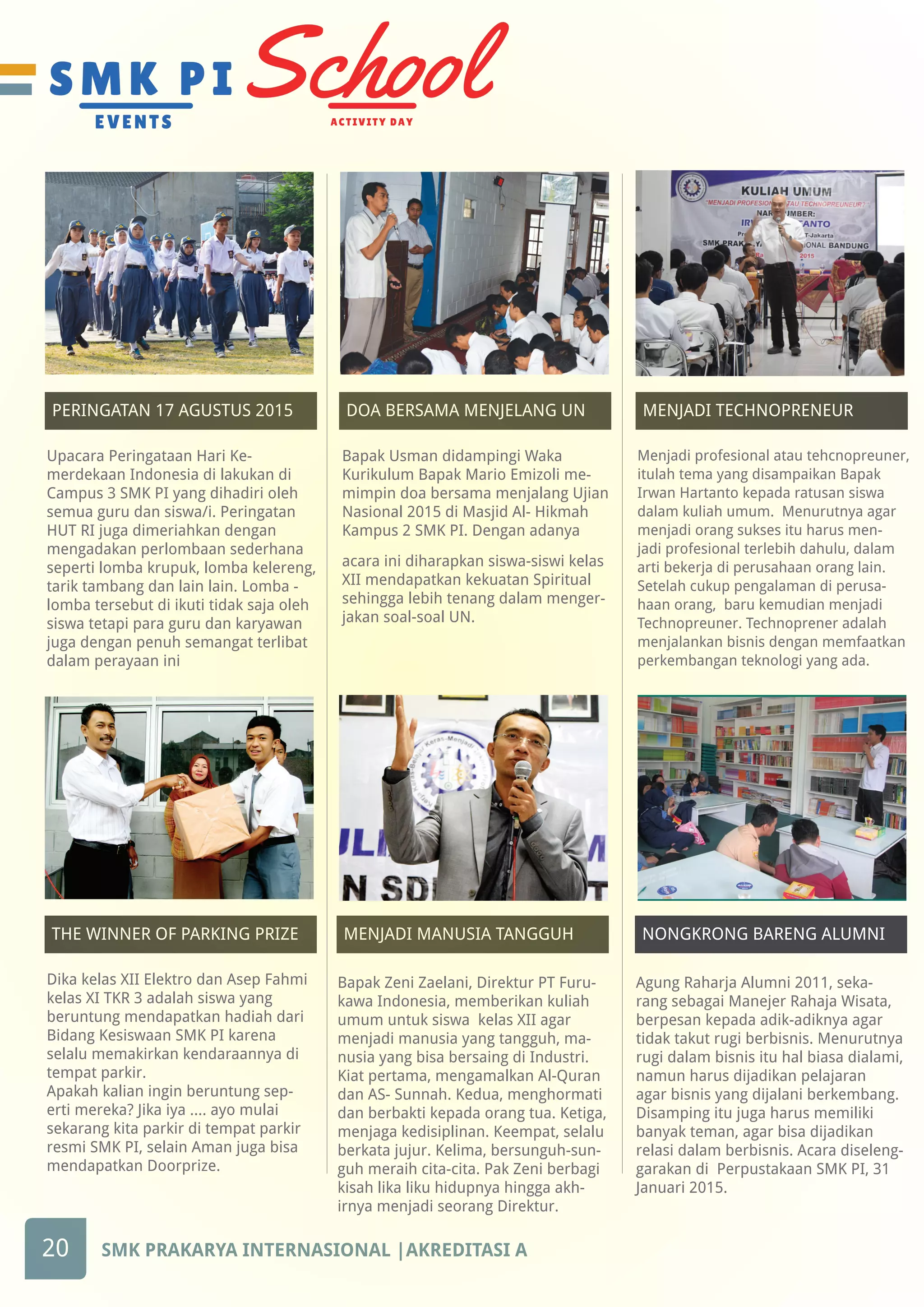 THE WINNER OF PARKING PRIZE DOA BERSAMA MENJELANG UN MENJADI TECHNOPRENEURPERINGATAN 17 AGUSTUS 2015
THE WINNER OF PARKING PRIZETHE WINNER OF PARKING PRIZE THE WINNER OF PARKING PRIZEMENJADI MANUSIA TANGGUH
20 SMK PRAKARYA INTERNASIONAL |AKREDITASI A
THE WINNER OF PARKING PRIZENONGKRONG BARENG ALUMNI
Agung Raharja Alumni 2011, seka-
rang sebagai Manejer Rahaja Wisata,
berpesan kepada adik-adiknya agar
tidak takut rugi berbisnis. Menurutnya
rugi dalam bisnis itu hal biasa dialami,
namun harus dijadikan pelajaran
agar bisnis yang dijalani berkembang.
Disamping itu juga harus memiliki
banyak teman, agar bisa dijadikan
relasi dalam berbisnis. Acara diseleng-
garakan di Perpustakaan SMK PI, 31
Januari 2015.
Upacara Peringataan Hari Ke-
merdekaan Indonesia di lakukan di
Campus 3 SMK PI yang dihadiri oleh
semua guru dan siswa/i. Peringatan
HUT RI juga dimeriahkan dengan
mengadakan perlombaan sederhana
seperti lomba krupuk, lomba kelereng,
tarik tambang dan lain lain. Lomba -
lomba tersebut di ikuti tidak saja oleh
siswa tetapi para guru dan karyawan
juga dengan penuh semangat terlibat
dalam perayaan ini
Bapak Usman didampingi Waka
Kurikulum Bapak Mario Emizoli me-
mimpin doa bersama menjalang Ujian
Nasional 2015 di Masjid Al- Hikmah
Kampus 2 SMK PI. Dengan adanya
acara ini diharapkan siswa-siswi kelas
XII mendapatkan kekuatan Spiritual
sehingga lebih tenang dalam menger-
jakan soal-soal UN.
Dika kelas XII Elektro dan Asep Fahmi
kelas XI TKR 3 adalah siswa yang
beruntung mendapatkan hadiah dari
Bidang Kesiswaan SMK PI karena
selalu memakirkan kendaraannya di
tempat parkir.
Apakah kalian ingin beruntung sep-
erti mereka? Jika iya .... ayo mulai
sekarang kita parkir di tempat parkir
resmi SMK PI, selain Aman juga bisa
mendapatkan Doorprize.
Menjadi profesional atau tehcnopreuner,
itulah tema yang disampaikan Bapak
Irwan Hartanto kepada ratusan siswa
dalam kuliah umum. Menurutnya agar
menjadi orang sukses itu harus men-
jadi profesional terlebih dahulu, dalam
arti bekerja di perusahaan orang lain.
Setelah cukup pengalaman di perusa-
haan orang, baru kemudian menjadi
Technopreuner. Technoprener adalah
menjalankan bisnis dengan memfaatkan
perkembangan teknologi yang ada.
Bapak Zeni Zaelani, Direktur PT Furu-
kawa Indonesia, memberikan kuliah
umum untuk siswa kelas XII agar
menjadi manusia yang tangguh, ma-
nusia yang bisa bersaing di Industri.
Kiat pertama, mengamalkan Al-Quran
dan AS- Sunnah. Kedua, menghormati
dan berbakti kepada orang tua. Ketiga,
menjaga kedisiplinan. Keempat, selalu
berkata jujur. Kelima, bersunguh-sun-
guh meraih cita-cita. Pak Zeni berbagi
kisah lika liku hidupnya hingga akh-
irnya menjadi seorang Direktur.
 