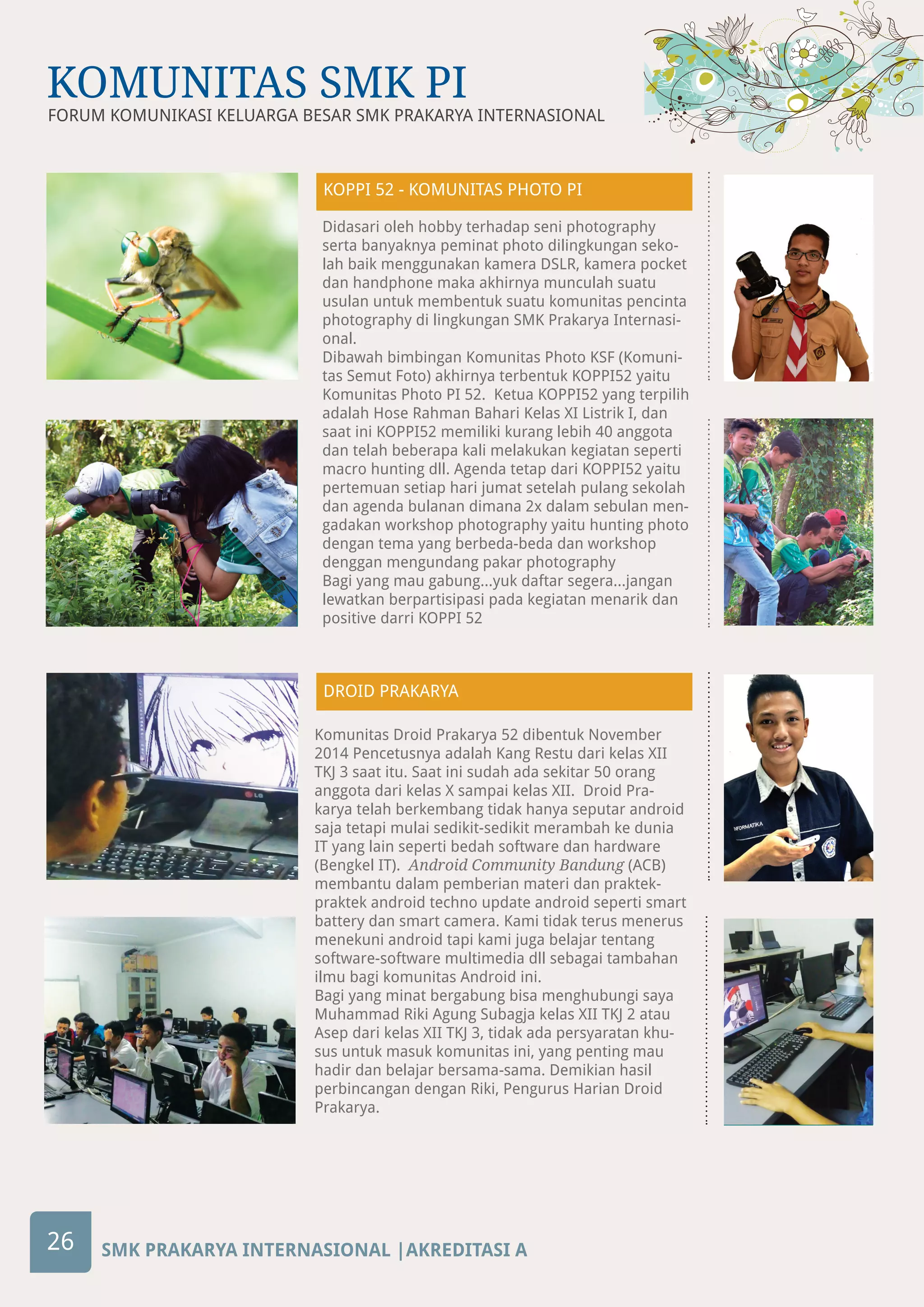 SMK PRAKARYA INTERNASIONAL |AKREDITASI A
FORUM KOMUNIKASI KELUARGA BESAR SMK PRAKARYA INTERNASIONAL
KOMUNITAS SMK PI
26
Didasari oleh hobby terhadap seni photography
serta banyaknya peminat photo dilingkungan seko-
lah baik menggunakan kamera DSLR, kamera pocket
dan handphone maka akhirnya munculah suatu
usulan untuk membentuk suatu komunitas pencinta
photography di lingkungan SMK Prakarya Internasi-
onal.
Dibawah bimbingan Komunitas Photo KSF (Komuni-
tas Semut Foto) akhirnya terbentuk KOPPI52 yaitu
Komunitas Photo PI 52. Ketua KOPPI52 yang terpilih
adalah Hose Rahman Bahari Kelas XI Listrik I, dan
saat ini KOPPI52 memiliki kurang lebih 40 anggota
dan telah beberapa kali melakukan kegiatan seperti
macro hunting dll. Agenda tetap dari KOPPI52 yaitu
pertemuan setiap hari jumat setelah pulang sekolah
dan agenda bulanan dimana 2x dalam sebulan men-
gadakan workshop photography yaitu hunting photo
dengan tema yang berbeda-beda dan workshop
denggan mengundang pakar photography
Bagi yang mau gabung...yuk daftar segera...jangan
lewatkan berpartisipasi pada kegiatan menarik dan
positive darri KOPPI 52
DROID PRAKARYA
Komunitas Droid Prakarya 52 dibentuk November
2014 Pencetusnya adalah Kang Restu dari kelas XII
TKJ 3 saat itu. Saat ini sudah ada sekitar 50 orang
anggota dari kelas X sampai kelas XII. Droid Pra-
karya telah berkembang tidak hanya seputar android
saja tetapi mulai sedikit-sedikit merambah ke dunia
IT yang lain seperti bedah software dan hardware
(Bengkel IT). Android Community Bandung (ACB)
membantu dalam pemberian materi dan praktek-
praktek android techno update android seperti smart
battery dan smart camera. Kami tidak terus menerus
menekuni android tapi kami juga belajar tentang
software-software multimedia dll sebagai tambahan
ilmu bagi komunitas Android ini.
Bagi yang minat bergabung bisa menghubungi saya
Muhammad Riki Agung Subagja kelas XII TKJ 2 atau
Asep dari kelas XII TKJ 3, tidak ada persyaratan khu-
sus untuk masuk komunitas ini, yang penting mau
hadir dan belajar bersama-sama. Demikian hasil
perbincangan dengan Riki, Pengurus Harian Droid
Prakarya.
KOPPI 52 - KOMUNITAS PHOTO PI
 