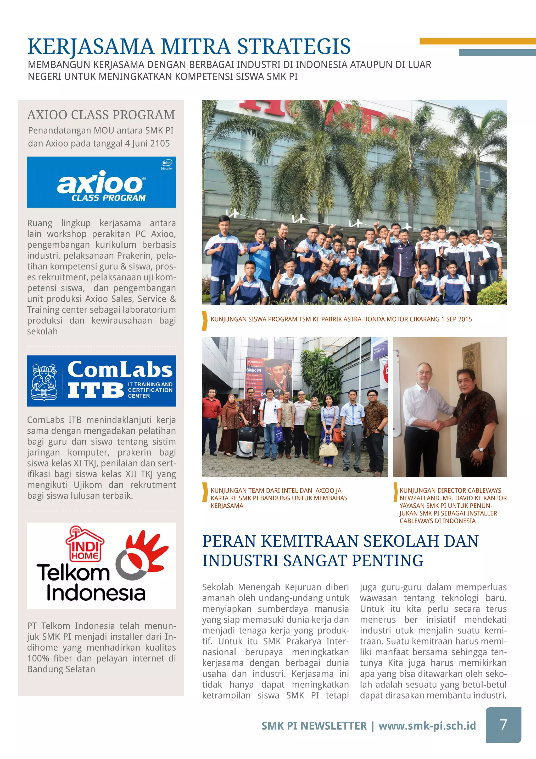 SMK PI NEWSLETTER | www.smk-pi.sch.id 7
Ruang lingkup kerjasama antara
lain workshop perakitan PC Axioo,
pengembangan kurikulum berbasis
industri, pelaksanaan Prakerin, pela-
tihan kompetensi guru & siswa, pros-
es rekruitment, pelaksanaan uji kom-
petensi siswa, dan pengembangan
unit produksi Axioo Sales, Service &
Training center sebagai laboratorium
produksi dan kewirausahaan bagi
sekolah
ComLabs ITB menindaklanjuti kerja
sama dengan mengadakan pelatihan
bagi guru dan siswa tentang sistim
jaringan komputer, prakerin bagi
siswa kelas XI TKJ, penilaian dan sert-
ifikasi bagi siswa kelas XII TKJ yang
mengikuti Ujikom dan rekrutment
bagi siswa lulusan terbaik.
PT Telkom Indonesia telah menun-
juk SMK PI menjadi installer dari In-
dihome yang menhadirkan kualitas
100% fiber dan pelayan internet di
Bandung Selatan
Penandatangan MOU antara SMK PI
dan Axioo pada tanggal 4 Juni 2105
AXIOO CLASS PROGRAM
MEMBANGUN KERJASAMA DENGAN BERBAGAI INDUSTRI DI INDONESIA ATAUPUN DI LUAR
NEGERI UNTUK MENINGKATKAN KOMPETENSI SISWA SMK PI
KERJASAMA MITRA STRATEGIS
Sekolah Menengah Kejuruan diberi
amanah oleh undang-undang untuk
menyiapkan sumberdaya manusia
yang siap memasuki dunia kerja dan
menjadi tenaga kerja yang produk-
tif. Untuk itu SMK Prakarya Inter-
nasional berupaya meningkatkan
kerjasama dengan berbagai dunia
usaha dan industri. Kerjasama ini
tidak hanya dapat meningkatkan
ketrampilan siswa SMK PI tetapi
juga guru-guru dalam memperluas
wawasan tentang teknologi baru.
Untuk itu kita perlu secara terus
menerus ber inisiatif mendekati
industri utuk menjalin suatu kemi-
traan. Suatu kemitraan harus memi-
liki manfaat bersama sehingga ten-
tunya Kita juga harus memikirkan
apa yang bisa ditawarkan oleh seko-
lah adalah sesuatu yang betul-betul
dapat dirasakan membantu industri.
KUNJUNGAN SISWA PROGRAM TSM KE PABRIK ASTRA HONDA MOTOR CIKARANG 1 SEP 2015
KUNJUNGAN TEAM DARI INTEL DAN AXIOO JA-
KARTA KE SMK PI BANDUNG UNTUK MEMBAHAS
KERJASAMA
PERAN KEMITRAAN SEKOLAH DAN
INDUSTRI SANGAT PENTING
KUNJUNGAN DIRECTOR CABLEWAYS
NEWZAELAND, MR. DAVID KE KANTOR
YAYASAN SMK PI UNTUK PENUN-
JUKAN SMK PI SEBAGAI INSTALLER
CABLEWAYS DI INDONESIA
 