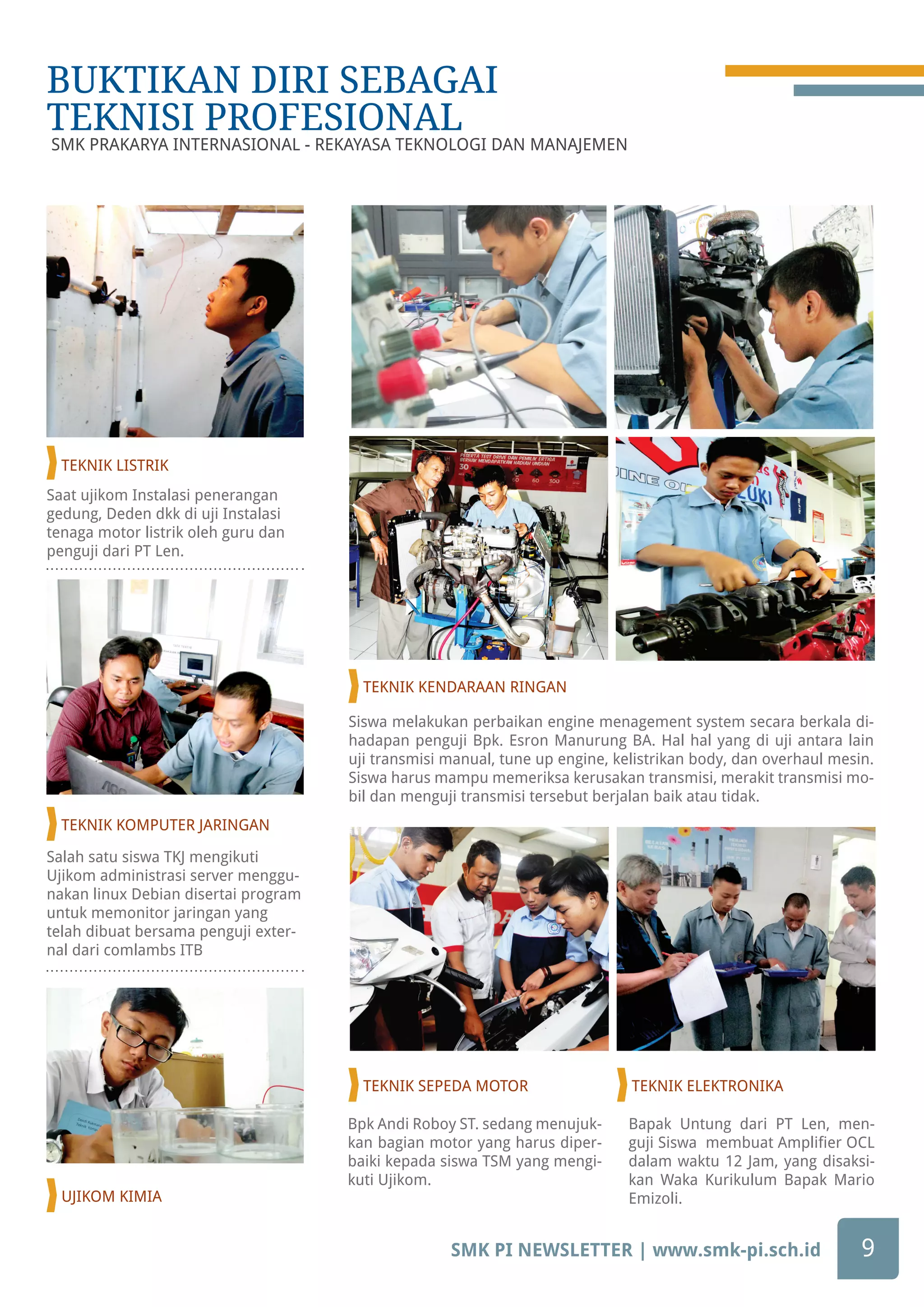 Saat ujikom Instalasi penerangan
gedung, Deden dkk di uji Instalasi
tenaga motor listrik oleh guru dan
penguji dari PT Len.
Salah satu siswa TKJ mengikuti
Ujikom administrasi server menggu-
nakan linux Debian disertai program
untuk memonitor jaringan yang
telah dibuat bersama penguji exter-
nal dari comlambs ITB
Siswa melakukan perbaikan engine menagement system secara berkala di-
hadapan penguji Bpk. Esron Manurung BA. Hal hal yang di uji antara lain
uji transmisi manual, tune up engine, kelistrikan body, dan overhaul mesin.
Siswa harus mampu memeriksa kerusakan transmisi, merakit transmisi mo-
bil dan menguji transmisi tersebut berjalan baik atau tidak.
Bapak Untung dari PT Len, men-
guji Siswa membuat Amplifier OCL
dalam waktu 12 Jam, yang disaksi-
kan Waka Kurikulum Bapak Mario
Emizoli.
Bpk Andi Roboy ST. sedang menujuk-
kan bagian motor yang harus diper-
baiki kepada siswa TSM yang mengi-
kuti Ujikom.
SMK PI NEWSLETTER | www.smk-pi.sch.id 9
BUKTIKAN DIRI SEBAGAI
TEKNISI PROFESIONAL
BUKTIKAN DIRI SEBAGAI
TEKNISI PROFESIONAL
SMK PRAKARYA INTERNASIONAL - REKAYASA TEKNOLOGI DAN MANAJEMEN
TEKNIK LISTRIK
TEKNIK KOMPUTER JARINGAN
TEKNIK KENDARAAN RINGAN
TEKNIK SEPEDA MOTOR TEKNIK ELEKTRONIKA
UJIKOM KIMIA
 