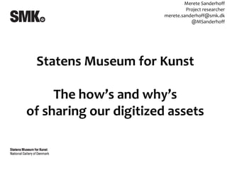 Merete Sanderhoff
                                 Project researcher
                        merete.sanderhoff@smk.dk
                                   @MSanderhoff




 Statens Museum for Kunst

     The how’s and why’s
of sharing our digitized assets
 