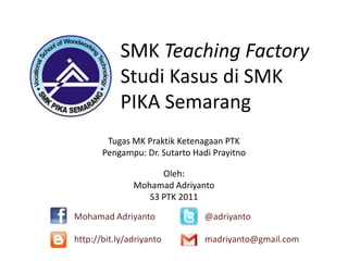 SMK Teaching Factory
Studi Kasus di SMK
PIKA Semarang
Oleh:
Mohamad Adriyanto
S3 PTK 2011
Tugas MK Praktik Ketenagaan PTK
Pengampu: Dr. Sutarto Hadi Prayitno
Mohamad Adriyanto @adriyanto
http://bit.ly/adriyanto madriyanto@gmail.com
 