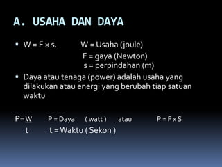 A. USAHA DAN DAYA
 W = F × s. W = Usaha (joule)
F = gaya (Newton)
s = perpindahan (m)
 Daya atau tenaga (power) adalah usaha yang
dilakukan atau energi yang berubah tiap satuan
waktu
P=W P = Daya ( watt ) atau P = F x S
t t =Waktu ( Sekon )
 