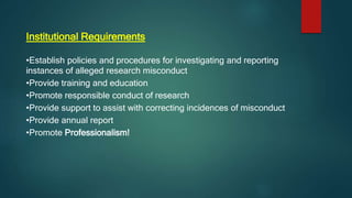Institutional Requirements
•Establish policies and procedures for investigating and reporting
instances of alleged research misconduct
•Provide training and education
•Promote responsible conduct of research
•Provide support to assist with correcting incidences of misconduct
•Provide annual report
•Promote Professionalism!
 