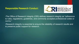 Responsible Research Conduct :
•The Office of Research Integrity (ORI) defines research integrity as “adherence
to rules, regulations, guidelines, and commonly accepted professional codes or
norms.”
•Research integrity is essential to ensure the reliability of research results and
to preserve public support for research.
 
