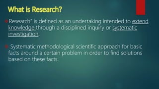 What is Research?
Research” is defined as an undertaking intended to extend
knowledge through a disciplined inquiry or systematic
investigation.
 Systematic methodological scientific approach for basic
facts around a certain problem in order to find solutions
based on these facts.
 